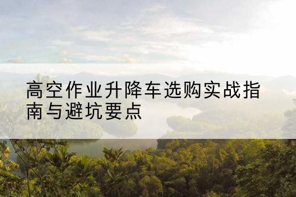 七台河升降车怎么选-高空作业升降车选购实战指南与避坑要点