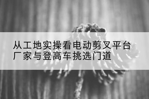 七台河电动剪叉升降平台厂家-从工地实操看电动剪叉平台厂家与登高车挑选门道