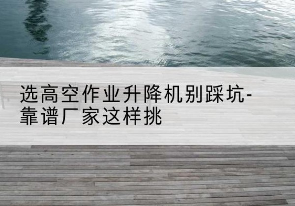 七台河剪叉式升降机厂家-选高空作业升降机别踩坑-靠谱厂家这样挑