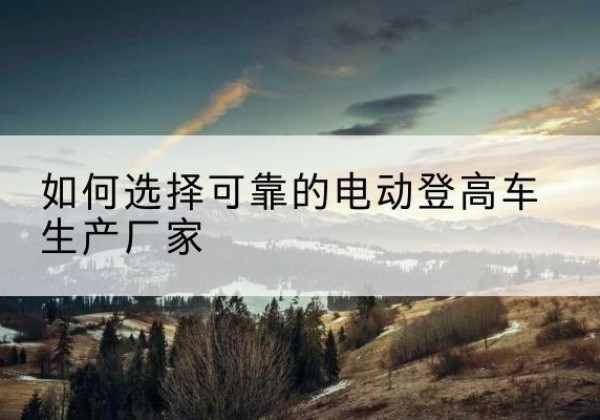 七台河电动登高车厂家-如何选择可靠的电动登高车生产厂家