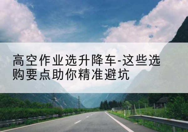 七台河升降车厂家-高空作业选升降车-这些选购要点助你*避坑