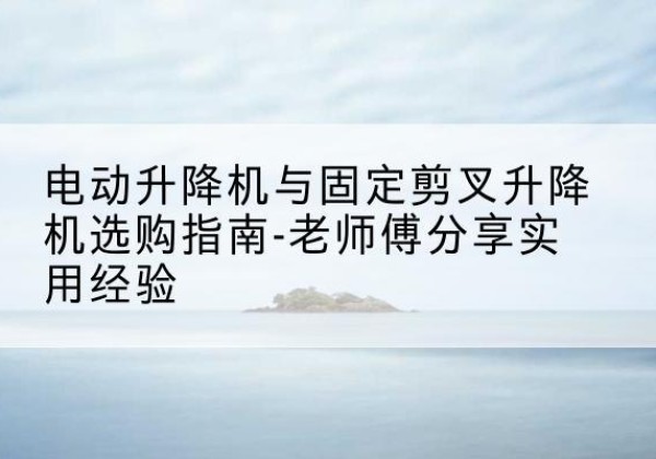 七台河电动升降机怎么选-电动升降机与固定剪叉升降机选购指南-老师傅分享实用经验