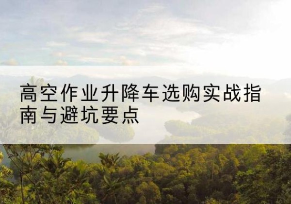 七台河升降车怎么选-高空作业升降车选购实战指南与避坑要点