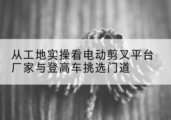 七台河电动剪叉升降平台厂家-从工地实操看电动剪叉平台厂家与登高车挑选门道