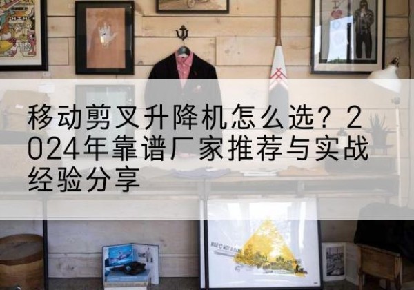 七台河升降平台厂家推荐-移动剪叉升降机怎么选？2024年靠谱厂家推荐与实战经验分享